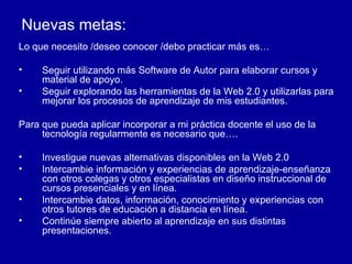 Nuevas metas: Lo que necesito /deseo conocer /debo practicar más es… Seguir utilizando más Software de Autor para elaborar cursos y material de apoyo. Seguir explorando las herramientas de la Web 2.0 y utilizarlas para mejorar los procesos de aprendizaje de mis estudiantes. Para que pueda aplicar incorporar a mi práctica docente el uso de la tecnología regularmente es necesario que…. Investigue nuevas alternativas disponibles en la Web 2.0 Intercambie información y experiencias de aprendizaje-enseñanza con otros colegas y otros especialistas en diseño instruccional de cursos presenciales y en línea. Intercambie datos, información, conocimiento y experiencias con otros tutores de educación a distancia en línea. Continúe siempre abierto al aprendizaje en sus distintas presentaciones. 