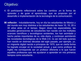 Objetivo: 4. El participante reflexionar á sobre los cambios ,en la forma de aprender y de guiar el aprendizaje, que se propician por el desarrollo e implementación de la tecnología de la comunicación. Mi reflexión  : Indudablemente, hoy en día los estudiantes de México y del mundo son muy distintos a los estudiantes de hace 10, 15, 20 o 30 años atrás en el tiempo. Según dicen los especialistas, las actuales generaciones de estudiantes han nacido con los múltiples avances científicos y tecnológicos existentes, los han asimilado y hecho partes importantes de su vida diaria, y continúan asimilando las novedades tecnológicas de la Web 2.0, no así del todo quienes han nacido en distintas décadas del siglo pasado, por ejemplo, yo, un migrante digital nacido a principios de 1970, que en cierta forma ha logrado encajar en la sociedad actual, y que como profesor de inglés me corresponde ser un profesor diferente a lo que fueron aquellos profesores que me ayudaron a aprender en mis primeros tiempos como estudiante. 