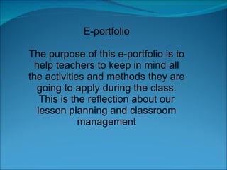 E-portfolio The purpose of this e-portfolio is to help teachers to keep in mind all the activities and methods they are going to apply during the class. This is the reflection about our lesson planning and classroom management 