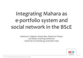 Integrating Mahara as 
  e‐portfolio system and 
social network in the BScE
   Kristina D.C. Höppner, Charles Max, Robert A.P. Reuter
              3rd Charter eLearning Conference
         University of Luxembourg, 30 October 2009
 