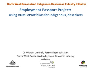 Employment Passport Project:   Using VUMI ePortfolios for Indigenous jobseekers Dr Michael Limerick, Partnership Facilitator, North West Queensland Indigenous Resources Industry Initiative   