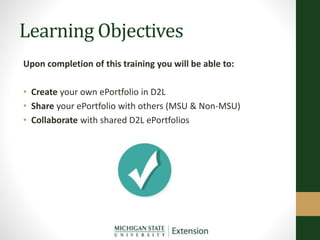 Learning Objectives
Upon completion of this training you will be able to:
• Create your own ePortfolio in D2L
• Share your ePortfolio with others (MSU & Non-MSU)
• Collaborate with shared D2L ePortfolios
 