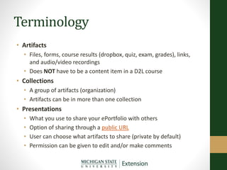 Terminology
• Artifacts
• Files, forms, course results (dropbox, quiz, exam, grades), links,
and audio/video recordings
• Does NOT have to be a content item in a D2L course
• Collections
• A group of artifacts (organization)
• Artifacts can be in more than one collection
• Presentations
• What you use to share your ePortfolio with others
• Option of sharing through a public URL
• User can choose what artifacts to share (private by default)
• Permission can be given to edit and/or make comments
 