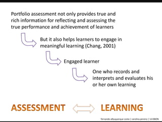 Portfolio assessment not only provides true and 
rich information for reflecting and assessing the 
true performance and achievement of learners 
But it also helps learners to engage in 
meaningful learning (Chang, 2001) 
Engaged learner 
One who records and 
interprets and evaluates his 
or her own learning 
ePortfolio: an educational and assessment tool fernando albuquerque costa | carolina pereira | ULISBON 
 