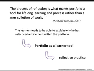 The process of reflection is what makes portfolio a 
tool for lifelong learning and process rather than a 
mer colletion of work. 
(Foot and Vermette, 2001) 
The learner needs to be able to explain why he has 
select certain element within the portfolio 
Portfolio as a learner tool 
reflective practice 
ePortfolio: an educational and assessment tool fernando albuquerque costa | carolina pereira | ULISBON 
 