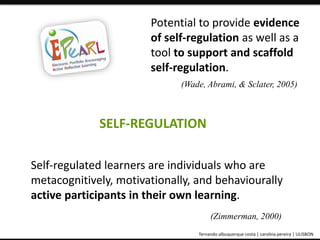 Potential to provide evidence 
of self-regulation as well as a 
tool to support and scaffold 
self-regulation. 
(Wade, Abrami, & Sclater, 2005) 
SELF-REGULATION 
Self-regulated learners are individuals who are 
metacognitively, motivationally, and behaviourally 
active participants in their own learning. 
(Zimmerman, 2000) 
ePortfolio: an educational and assessment tool fernando albuquerque costa | carolina pereira | ULISBON 
 