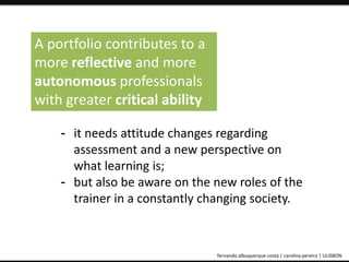 A portfolio contributes to a 
more reflective and more 
autonomous professionals 
with greater critical ability 
- it needs attitude changes regarding 
assessment and a new perspective on 
what learning is; 
- but also be aware on the new roles of the 
trainer in a constantly changing society. 
ePortfolio: an educational and assessment tool fernando albuquerque costa | carolina pereira | ULISBON 
 