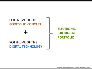 POTENCIAL OF THE 
PORTFOLIO CONCEPT 
+ 
POTENCIAL OF THE 
DIGITAL TECHNOLOGY 
ELECTRONIC 
(OR DIGITAL) 
PORTFOLIO 
ePortfolio: an educational and assessment tool fernando albuquerque costa | carolina pereira | ULISBON 
 