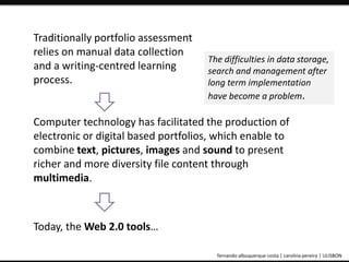 Traditionally portfolio assessment 
relies on manual data collection 
and a writing-centred learning 
process. 
The difficulties in data storage, 
search and management after 
long term implementation 
have become a problem. 
Computer technology has facilitated the production of 
electronic or digital based portfolios, which enable to 
combine text, pictures, images and sound to present 
richer and more diversity file content through 
multimedia. 
Today, the Web 2.0 tools… 
ePortfolio: an educational and assessment tool fernando albuquerque costa | carolina pereira | ULISBON 
 