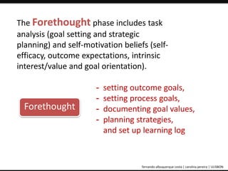 The Forethought phase includes task 
analysis (goal setting and strategic 
planning) and self-motivation beliefs (self-efficacy, 
outcome expectations, intrinsic 
interest/value and goal orientation). 
- setting outcome goals, 
- setting process goals, 
- documenting goal values, 
- planning strategies, 
and set up learning log 
Forethought 
ePortfolio: an educational and assessment tool fernando albuquerque costa | carolina pereira | ULISBON 
 