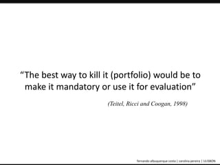 “The best way to kill it (portfolio) would be to 
make it mandatory or use it for evaluation” 
(Teitel, Ricci and Coogan, 1998) 
ePortfolio: an educational and assessment tool fernando albuquerque costa | carolina pereira | ULISBON 
 