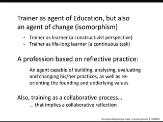 Trainer as agent of Education, but also 
an agent of change (isomorphism) 
- Trainer as learner (a constructivist perspective) 
- Trainer as life-long learner (a continuous task) 
A profession based on reflective practice: 
An agent capable of building, analysing, evaluating 
and changing his/her practices, as well as re-orienting 
the founding and underlying values 
Also, training as a collaborative process… 
… that implies a collaborative reflection 
ePortfolio: an educational and assessment tool fernando albuquerque costa | carolina pereira | ULISBON 
 