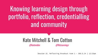 Knowing learning design through
portfolio, reflection, credentialling
and community
Kate Mitchell & Tom Cotton
Session 1C. Reflecting Breakout room 1 – 300.G.24 | 12:25pm
@katevideo @ReLearnings
 