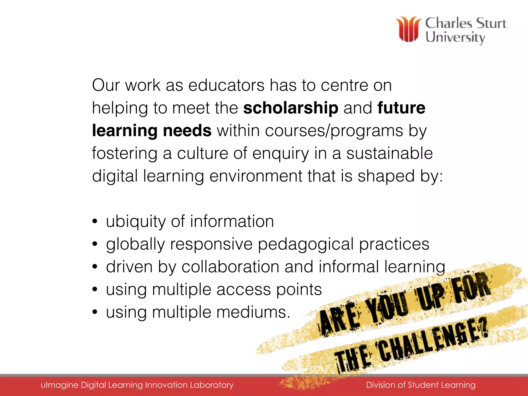 Our work as educators has to centre on
helping to meet the scholarship and future
learning needs within courses/programs by
fostering a culture of enquiry in a sustainable
digital learning environment that is shaped by:
• ubiquity of information
• globally responsive pedagogical practices
• driven by collaboration and informal learning
• using multiple access points
• using multiple mediums.
uImagine Digital Learning Innovation Laboratory	 Division of Student Learning	
 