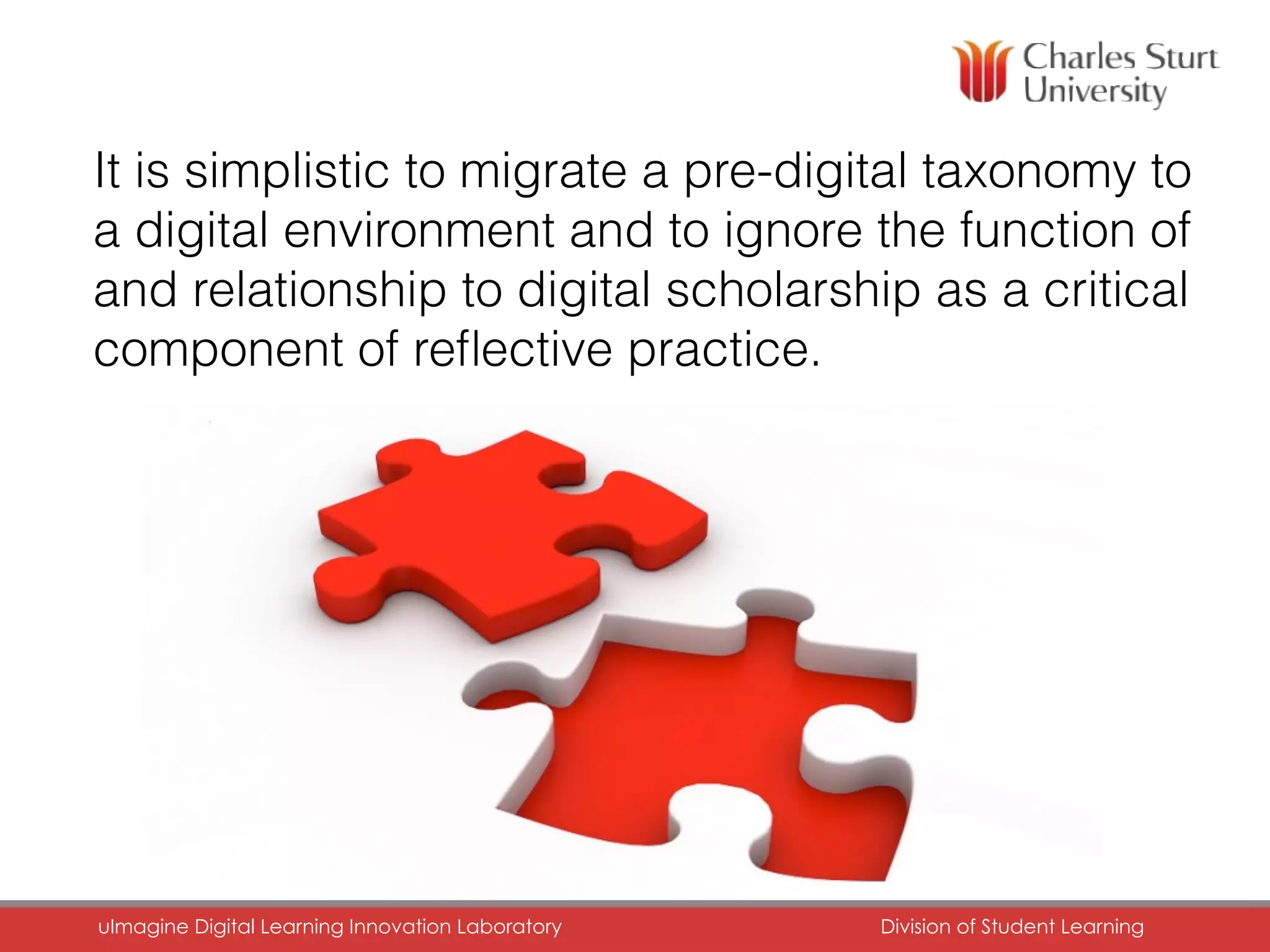 15
It is simplistic to migrate a pre-digital taxonomy to
a digital environment and to ignore the function of
and relationship to digital scholarship as a critical
component of reﬂective practice.
uImagine Digital Learning Innovation Laboratory	 Division of Student Learning	
 