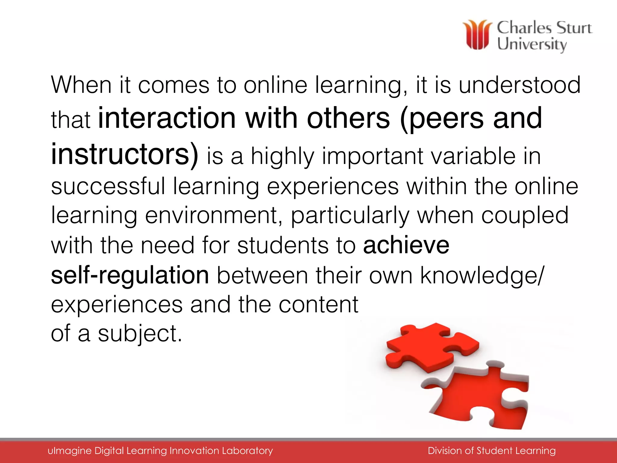 When it comes to online learning, it is understood
that interaction with others (peers and
instructors) is a highly important variable in
successful learning experiences within the online
learning environment, particularly when coupled
with the need for students to achieve
self-regulation between their own knowledge/
experiences and the content
of a subject.
uImagine Digital Learning Innovation Laboratory	 Division of Student Learning	
 