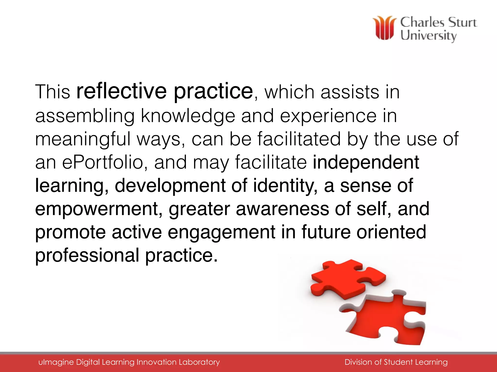 This reﬂective practice, which assists in
assembling knowledge and experience in
meaningful ways, can be facilitated by the use of
an ePortfolio, and may facilitate independent
learning, development of identity, a sense of
empowerment, greater awareness of self, and
promote active engagement in future oriented
professional practice.
uImagine Digital Learning Innovation Laboratory	 Division of Student Learning	
 