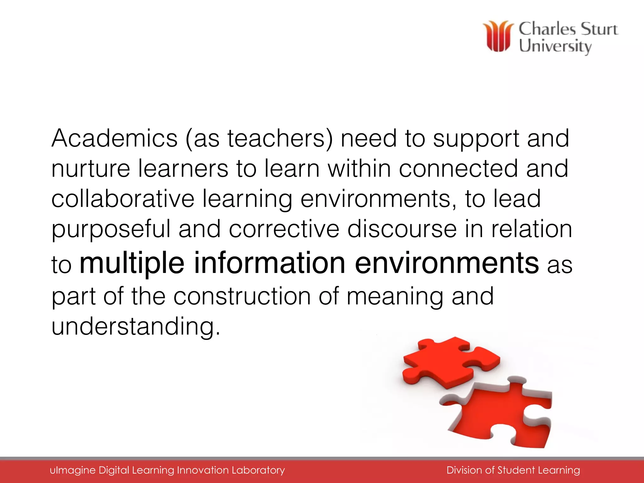 Academics (as teachers) need to support and
nurture learners to learn within connected and
collaborative learning environments, to lead
purposeful and corrective discourse in relation
to multiple information environments as
part of the construction of meaning and
understanding.
uImagine Digital Learning Innovation Laboratory	 Division of Student Learning	
 