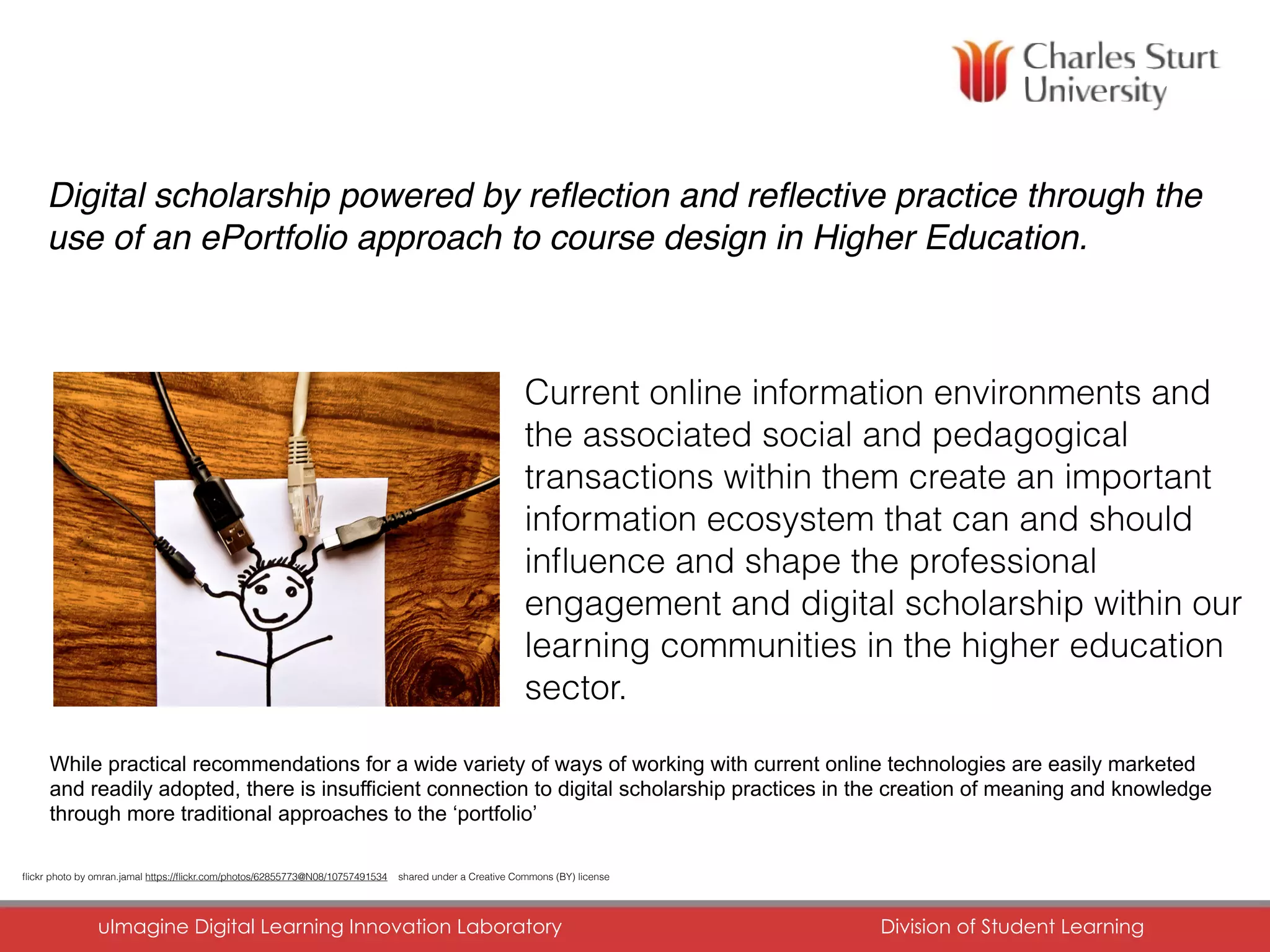 CHARLES STURT UNIVERSITY
uImagine Digital Learning Innovation Laboratory	 Division of Student Learning	
Digital scholarship powered by reﬂection and reﬂective practice through the
use of an ePortfolio approach to course design in Higher Education.
Current online information environments and
the associated social and pedagogical
transactions within them create an important
information ecosystem that can and should
inﬂuence and shape the professional
engagement and digital scholarship within our
learning communities in the higher education
sector.
ﬂickr photo by omran.jamal https://ﬂickr.com/photos/62855773@N08/10757491534 shared under a Creative Commons (BY) license
While practical recommendations for a wide variety of ways of working with current online technologies are easily marketed
and readily adopted, there is insufficient connection to digital scholarship practices in the creation of meaning and knowledge
through more traditional approaches to the ‘portfolio’
 