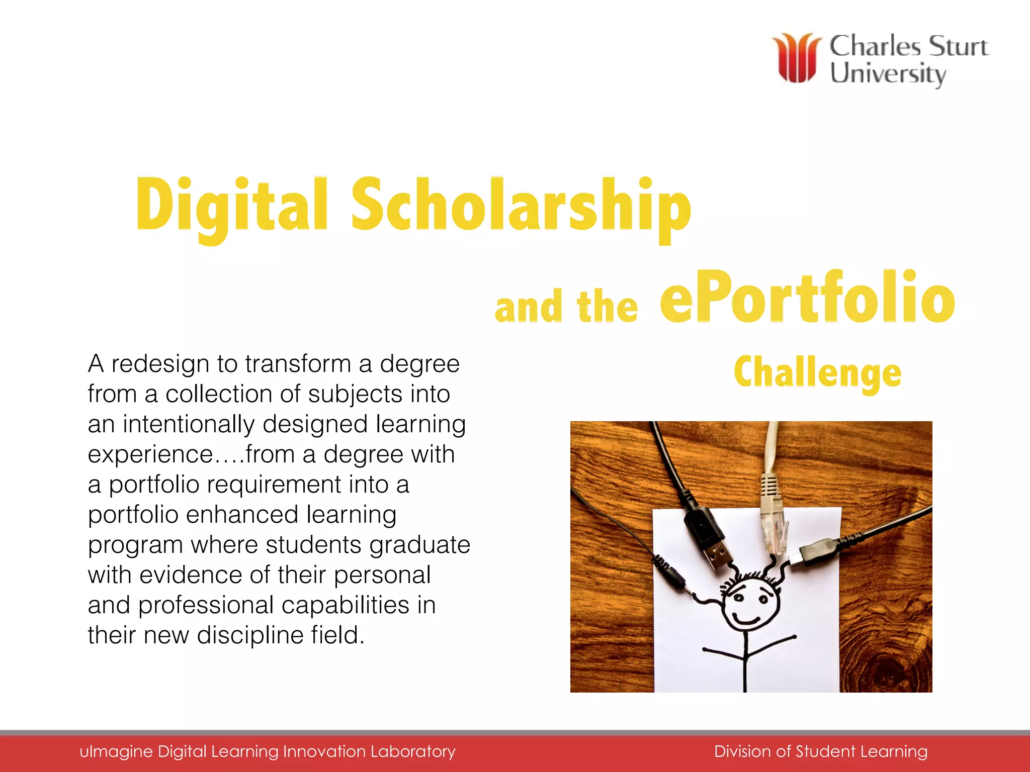 and the ePortfolio
ChallengeA redesign to transform a degree
from a collection of subjects into
an intentionally designed learning
experience….from a degree with
a portfolio requirement into a
portfolio enhanced learning
program where students graduate
with evidence of their personal
and professional capabilities in
their new discipline ﬁeld.
DiDigital Scholarship
uImagine Digital Learning Innovation Laboratory	 Division of Student Learning	
 