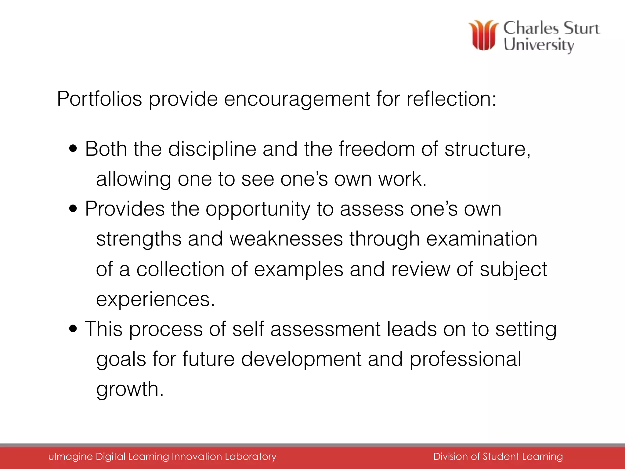 Portfolios provide encouragement for reﬂection:
• Both the discipline and the freedom of structure,
allowing one to see one’s own work.
• Provides the opportunity to assess one’s own
strengths and weaknesses through examination
of a collection of examples and review of subject
experiences.
• This process of self assessment leads on to setting
goals for future development and professional
growth.
uImagine Digital Learning Innovation Laboratory	 Division of Student Learning	
 