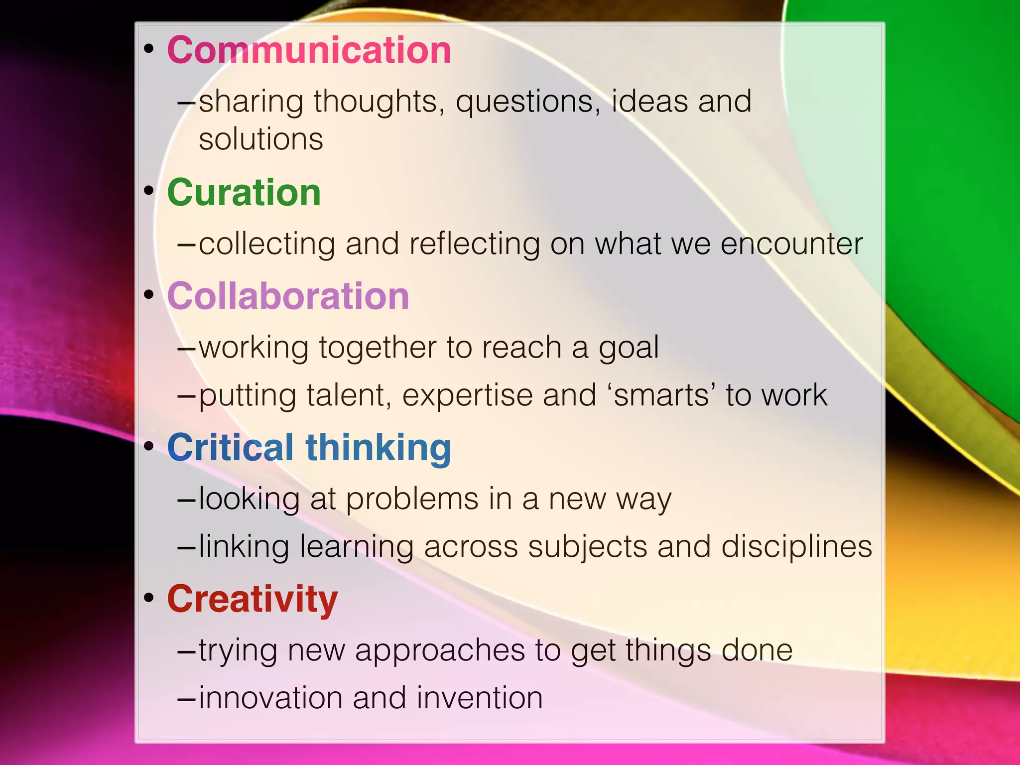 • Communication
–sharing thoughts, questions, ideas and
solutions
• Curation
–collecting and reﬂecting on what we encounter
• Collaboration
–working together to reach a goal
–putting talent, expertise and ‘smarts’ to work
• Critical thinking
–looking at problems in a new way
–linking learning across subjects and disciplines
• Creativity
–trying new approaches to get things done
–innovation and invention
 