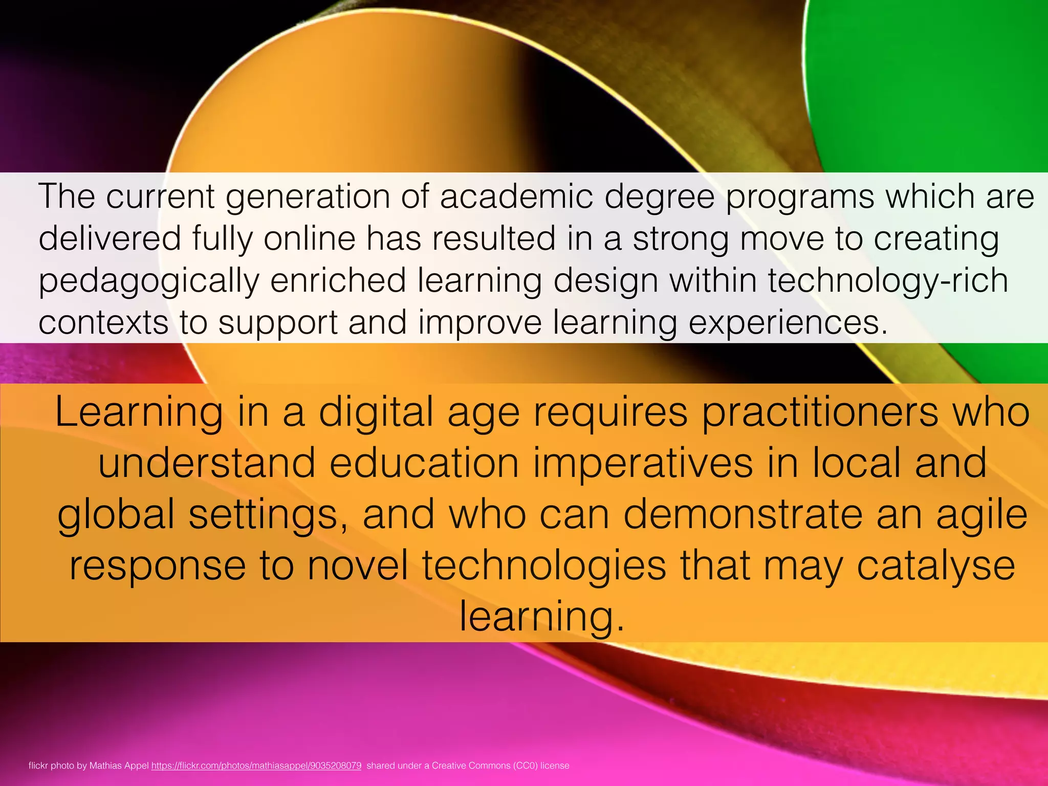 The current generation of academic degree programs which are
delivered fully online has resulted in a strong move to creating
pedagogically enriched learning design within technology-rich
contexts to support and improve learning experiences.
Learning in a digital age requires practitioners who
understand education imperatives in local and
global settings, and who can demonstrate an agile
response to novel technologies that may catalyse
learning.
ﬂickr photo by Mathias Appel https://ﬂickr.com/photos/mathiasappel/9035208079 shared under a Creative Commons (CC0) license
 