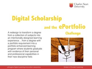 and the ePortfolio
ChallengeA redesign to transform a degree
from a collection of subjects into
an intentionally designed learning
experience….from a degree with
a portfolio requirement into a
portfolio enhanced learning
program where students graduate
with evidence of their personal
and professional capabilities in
their new discipline ﬁeld.
DiDigital Scholarship
uImagine Digital Learning Innovation Laboratory	 Division of Student Learning	
 