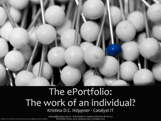 The	
  ePortfolio:
The	
  work	
  of	
  an	
  individual?
Kristina	
  D.C.	
  Höppner	
  ·∙	
  Catalyst	
  IT
kristina@catalyst.net.nz	
  ‧	
  Presentation:	
  Creative	
  Commons	
  BY-­‐SA	
  3.0
ePortfolio	
  Forum	
  2013,	
  Canberra,	
  AU,	
  3	
  October	
  2013http://www.ﬂickr.com/photos/10154402@N03/6541528987/
 