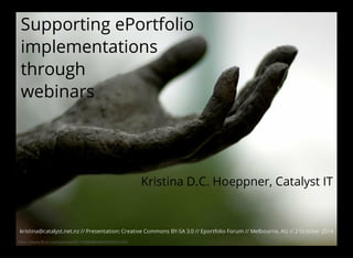 Supporting ePortfolio 
implementations 
through 
webinars 
https://www.flickr.com/photos/95118988@N00/993034390/ 
Kristina D.C. Hoeppner, Catalyst IT 
kristina@catalyst.net.nz // Presentation: Creative Commons BY-SA 3.0 // Eportfolio Forum // Melbourne, AU // 2 October 2014 
 