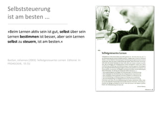 Selbststeuerung	
  
ist	
  am	
  besten	
  ...

»Beim	
  Lernen	
  ak<v	
  sein	
  ist	
  gut,	
  selbst	
  über	
  sein	
  
Lernen	
  besFmmen	
  ist	
  besser,	
  aber	
  sein	
  Lernen	
  
selbst	
  zu	
  steuern,	
  ist	
  am	
  besten.«



Bas8an,	
  Johannes	
  (2003):	
  Selbstgesteuertes	
  Lernen.	
  Editorial.	
  In:	
  
PÄDAGOGIK,	
  	
  55	
  (5)
 