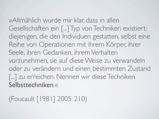 »Allmählich wurde mir klar, dass in allen
Gesellschaften ein [...] Typ von Techniken existiert:
diejenigen, die den Individuen gestatten, selbst eine
Reihe von Operationen mit ihrem Körper, ihrer
Seele, ihren Gedanken, ihrem Verhalten
vorzunehmen, sie auf diese Weise zu verwandeln
oder zu verändern und einen bestimmten Zustand
[...] zu erreichen. Nennen wir diese Techniken
Selbsttechniken.«
(Foucault [1981] 2005: 210)
 