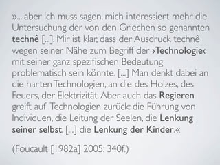 »... aber ich muss sagen, mich interessiert mehr die
Untersuchung der von den Griechen so genannten
technê [...]. Mir ist klar, dass der Ausdruck technê
wegen seiner Nähe zum Begriff der ›Technologie‹
mit seiner ganz speziﬁschen Bedeutung
problematisch sein könnte. [...] Man denkt dabei an
die harten Technologien, an die des Holzes, des
Feuers, der Elektrizität. Aber auch das Regieren
greift auf Technologien zurück: die Führung von
Individuen, die Leitung der Seelen, die Lenkung
seiner selbst, [...] die Lenkung der Kinder.«
(Foucault [1982a] 2005: 340f.)
 