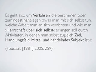 Es geht also um Verfahren, die bestimmen oder
zumindest nahelegen, »was man mit sich selbst tun,
welche Arbeit man an sich verrichten und wie man
›Herrschaft über sich selbst‹ erlangen soll durch
Aktivitäten, in denen man selbst zugleich Ziel,
Handlungsfeld, Mittel und handelndes Subjekt ist.«
(Foucault [1981] 2005: 259).
 
