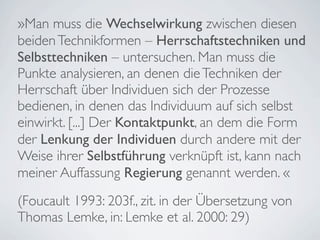 »Man muss die Wechselwirkung zwischen diesen
beiden Technikformen – Herrschaftstechniken und
Selbsttechniken – untersuchen. Man muss die
Punkte analysieren, an denen die Techniken der
Herrschaft über Individuen sich der Prozesse
bedienen, in denen das Individuum auf sich selbst
einwirkt. [...] Der Kontaktpunkt, an dem die Form
der Lenkung der Individuen durch andere mit der
Weise ihrer Selbstführung verknüpft ist, kann nach
meiner Auffassung Regierung genannt werden. «
(Foucault 1993: 203f., zit. in der Übersetzung von
Thomas Lemke, in: Lemke et al. 2000: 29)
 