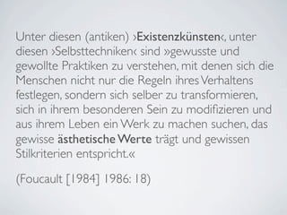 Unter diesen (antiken) ›Existenzkünsten‹, unter
diesen ›Selbsttechniken‹ sind »gewusste und
gewollte Praktiken zu verstehen, mit denen sich die
Menschen nicht nur die Regeln ihres Verhaltens
festlegen, sondern sich selber zu transformieren,
sich in ihrem besonderen Sein zu modiﬁzieren und
aus ihrem Leben ein Werk zu machen suchen, das
gewisse ästhetische Werte trägt und gewissen
Stilkriterien entspricht.«
(Foucault [1984] 1986: 18)
 