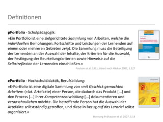 Deﬁni<onen

pPor'olio	
  -­‐	
  Schulpädagogik:
»Ein	
  Por'olio	
  ist	
  eine	
  zielgerichtete	
  Sammlung	
  von	
  Arbeiten,	
  welche	
  die	
  
individuellen	
  Bemühungen,	
  Fortschri4e	
  und	
  Leistungen	
  der	
  Lernenden	
  auf	
  
einem	
  oder	
  mehreren	
  Gebieten	
  zeigt.	
  Die	
  Sammlung	
  muss	
  die	
  Beteiligung	
  
der	
  Lernenden	
  an	
  der	
  Auswahl	
  der	
  Inhalte,	
  der	
  Kriterien	
  für	
  die	
  Auswahl,	
  
der	
  Festlegung	
  der	
  Beurteilungskriterien	
  sowie	
  Hinweise	
  auf	
  die	
  
Selbstreﬂexion	
  der	
  Lernenden	
  einschließen.«
                                                          Paulson	
  et	
  al.	
  1991,	
  zi8ert	
  nach	
  Häcker	
  2007,	
  S.127



ePor'olio	
  -­‐	
  Hochschuldidak<k,	
  Berufsbildung:
»E-­‐Por'olio	
  ist	
  eine	
  digitale	
  Sammlung	
  von	
  ›mit	
  Geschick	
  gemachten	
  
Arbeiten‹	
  (=lat.	
  Artefakte)	
  einer	
  Person,	
  die	
  dadurch	
  das	
  Produkt	
  [...]	
  und	
  
den	
  Prozess	
  [...]	
  ihrer	
  Kompetenzentwicklung	
  [...]	
  dokumen<eren	
  und	
  
veranschaulichen	
  möchte.	
  Die	
  betreﬀende	
  Person	
  hat	
  die	
  Auswahl	
  der	
  
Artefakte	
  selbstständig	
  getroﬀen,	
  und	
  diese	
  in	
  Bezug	
  auf	
  das	
  Lernziel	
  selbst	
  
organisiert.«
                                                                               Hornung-­‐Prähauser	
  et	
  al.	
  2007,	
  S.14
 