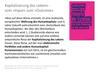 Kapitalisierung	
  des	
  Lebens	
  -­‐	
  
vom	
  »Input«	
  zum	
  »Outcome«
»Was	
  auf	
  diese	
  Weise	
  entsteht,	
  ist	
  eine	
  (na0onale,	
  
europäische)	
  ›Währung	
  des	
  Humankapitals‹	
  und	
  in	
  
naher	
  Zukun:	
  wahrscheinlich	
  eine	
  ›Zentralbank	
  des	
  
Humankapitals‹,	
  die	
  über	
  den	
  Wechselkurs	
  
entscheiden	
  wird.	
  [...]	
  Studierende	
  ebenso	
  wie	
  
andere	
  Lernende	
  können	
  sich	
  auf	
  eine	
  endlose	
  
solipsis0sche	
  Reise	
  der	
  Kapitalisierung	
  des	
  Lebens	
  
freuen.	
  Diese	
  Reise,	
  auf	
  der	
  man	
  elektronische	
  
Por<olios	
  und	
  andere	
  Humankapital-­‐
Portemonnaies	
  mit	
  sich	
  führt,	
  ist	
  ein	
  gleichermaßen	
  
hochmaterialis0sches	
  wie	
  zunehmend	
  virtuelles	
  und	
  
spekula0ves	
  Unternehmen.«

Masschelein,	
  Jan;	
  Simons,	
  Maarten	
  (2010):	
  Jenseits	
  der	
  Exzellenz.	
  Eine	
  kleine	
  
Morphologie	
  der	
  Welt-­‐Universität.	
  Zürich:	
  diaphanes,	
  S.	
  37f.
 