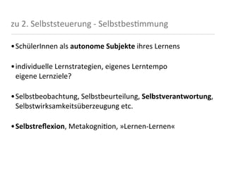 zu	
  2.	
  Selbststeuerung	
  -­‐	
  Selbstbes<mmung

•SchülerInnen	
  als	
  autonome	
  Subjekte	
  ihres	
  Lernens

•individuelle	
  Lernstrategien,	
  eigenes	
  Lerntempo
 eigene	
  Lernziele?

•Selbstbeobachtung,	
  Selbstbeurteilung,	
  Selbstverantwortung,	
  
 Selbstwirksamkeitsüberzeugung	
  etc.

•Selbstreﬂexion,	
  Metakogni8on,	
  »Lernen-­‐Lernen«
 
