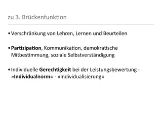 zu	
  3.	
  Brückenfunk<on

•Verschränkung	
  von	
  Lehren,	
  Lernen	
  und	
  Beurteilen

•ParFzipaFon,	
  Kommunika8on,	
  demokra8sche	
  
 Mitbes8mmung,	
  soziale	
  Selbstverständigung

•Individuelle	
  GerechFgkeit	
  bei	
  der	
  Leistungsbewertung	
  -­‐	
  
 »Individualnorm«	
  -­‐	
  »Individualisierung«
 