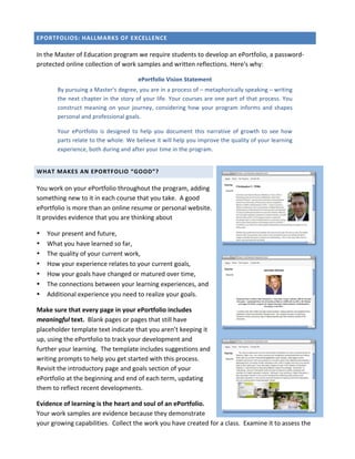 EPORTFOLIOS:	
  HALLMARKS	
  OF	
  EXCELLENCE	
  

In	
  the	
  Master	
  of	
  Education	
  program	
  we	
  require	
  students	
  to	
  develop	
  an	
  ePortfolio,	
  a	
  password-­‐
protected	
  online	
  collection	
  of	
  work	
  samples	
  and	
  written	
  reflections.	
  Here's	
  why:	
  

                                                            ePortfolio	
  Vision	
  Statement	
  
           By	
  pursuing	
  a	
  Master's	
  degree,	
  you	
  are	
  in	
  a	
  process	
  of	
  –	
  metaphorically	
  speaking	
  –	
  writing	
  
           the	
  next	
  chapter	
  in	
  the	
  story	
  of	
  your	
  life.	
  Your	
  courses	
  are	
  one	
  part	
  of	
  that	
  process.	
  You	
  
           construct	
   meaning	
   on	
   your	
   journey,	
   considering	
   how	
   your	
   program	
   informs	
   and	
   shapes	
  
           personal	
  and	
  professional	
  goals.	
  

           Your	
   ePortfolio	
   is	
   designed	
   to	
   help	
   you	
   document	
   this	
   narrative	
   of	
   growth	
   to	
   see	
   how	
  
           parts	
  relate	
  to	
  the	
  whole.	
  We	
  believe	
  it	
  will	
  help	
  you	
  improve	
  the	
  quality	
  of	
  your	
  learning	
  
           experience,	
  both	
  during	
  and	
  after	
  your	
  time	
  in	
  the	
  program.	
  


WHAT	
  MAKES	
  AN	
  EPORTFOLIO	
  “GOOD”?	
  

You	
  work	
  on	
  your	
  ePortfolio	
  throughout	
  the	
  program,	
  adding	
  
something	
  new	
  to	
  it	
  in	
  each	
  course	
  that	
  you	
  take.	
  	
  A	
  good	
  
ePortfolio	
  is	
  more	
  than	
  an	
  online	
  resume	
  or	
  personal	
  website.	
  	
  
It	
  provides	
  evidence	
  that	
  you	
  are	
  thinking	
  about	
  

     Your	
  present	
  and	
  future,	
  
     What	
  you	
  have	
  learned	
  so	
  far,	
  	
                                                                                                          	
  


     The	
  quality	
  of	
  your	
  current	
  work,	
  
     How	
  your	
  experience	
  relates	
  to	
  your	
  current	
  goals,	
  	
  
     How	
  your	
  goals	
  have	
  changed	
  or	
  matured	
  over	
  time,	
  	
  
     The	
  connections	
  between	
  your	
  learning	
  experiences,	
  and	
  
     Additional	
  experience	
  you	
  need	
  to	
  realize	
  your	
  goals.	
  

Make	
  sure	
  that	
  every	
  page	
  in	
  your	
  ePortfolio	
  includes	
  
meaningful	
  text.	
  	
  Blank	
  pages	
  or	
  pages	
  that	
  still	
  have	
  
placeholder	
  template	
  text	
  indicate	
  that	
  you	
  aren’t	
  keeping	
  it	
                                                                          	
  


up,	
  using	
  the	
  ePortfolio	
  to	
  track	
  your	
  development	
  and	
  
further	
  your	
  learning.	
  	
  The	
  template	
  includes	
  suggestions	
  and	
  
writing	
  prompts	
  to	
  help	
  you	
  get	
  started	
  with	
  this	
  process.	
  
Revisit	
  the	
  introductory	
  page	
  and	
  goals	
  section	
  of	
  your	
  
ePortfolio	
  at	
  the	
  beginning	
  and	
  end	
  of	
  each	
  term,	
  updating	
  
them	
  to	
  reflect	
  recent	
  developments.	
  	
  

Evidence	
  of	
  learning	
  is	
  the	
  heart	
  and	
  soul	
  of	
  an	
  ePortfolio.	
  	
  
Your	
  work	
  samples	
  are	
  evidence	
  because	
  they	
  demonstrate	
  
your	
  growing	
  capabilities.	
  	
  Collect	
  the	
  work	
  you	
  have	
  created	
  for	
  a	
  class.	
  	
  Examine	
  it	
  to	
  assess	
  the	
  
 