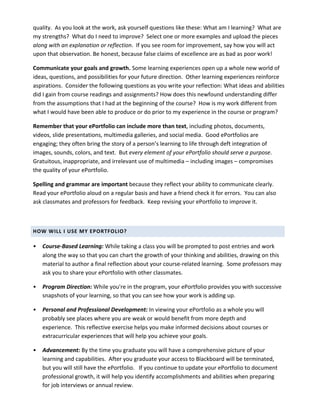 quality.	
  	
  As	
  you	
  look	
  at	
  the	
  work,	
  ask	
  yourself	
  questions	
  like	
  these:	
  What	
  am	
  I	
  learning?	
  	
  What	
  are	
  
my	
  strengths?	
  	
  What	
  do	
  I	
  need	
  to	
  improve?	
  	
  Select	
  one	
  or	
  more	
  examples	
  and	
  upload	
  the	
  pieces	
  
along	
  with	
  an	
  explanation	
  or	
  reflection.	
  	
  If	
  you	
  see	
  room	
  for	
  improvement,	
  say	
  how	
  you	
  will	
  act	
  
upon	
  that	
  observation.	
  Be	
  honest,	
  because	
  false	
  claims	
  of	
  excellence	
  are	
  as	
  bad	
  as	
  poor	
  work!	
  

Communicate	
  your	
  goals	
  and	
  growth.	
  Some	
  learning	
  experiences	
  open	
  up	
  a	
  whole	
  new	
  world	
  of	
  
ideas,	
  questions,	
  and	
  possibilities	
  for	
  your	
  future	
  direction.	
  	
  Other	
  learning	
  experiences	
  reinforce	
  
aspirations.	
  	
  Consider	
  the	
  following	
  questions	
  as	
  you	
  write	
  your	
  reflection:	
  What	
  ideas	
  and	
  abilities	
  
did	
  I	
  gain	
  from	
  course	
  readings	
  and	
  assignments?	
  How	
  does	
  this	
  newfound	
  understanding	
  differ	
  
from	
  the	
  assumptions	
  that	
  I	
  had	
  at	
  the	
  beginning	
  of	
  the	
  course?	
  	
  How	
  is	
  my	
  work	
  different	
  from	
  
what	
  I	
  would	
  have	
  been	
  able	
  to	
  produce	
  or	
  do	
  prior	
  to	
  my	
  experience	
  in	
  the	
  course	
  or	
  program?	
  

Remember	
  that	
  your	
  ePortfolio	
  can	
  include	
  more	
  than	
  text,	
  including	
  photos,	
  documents,	
  
videos,	
  slide	
  presentations,	
  multimedia	
  galleries,	
  and	
  social	
  media.	
  	
  Good	
  ePortfolios	
  are	
  
engaging;	
  they	
  often	
  bring	
  the	
  story	
  of	
  a	
  person’s	
  learning	
  to	
  life	
  through	
  deft	
  integration	
  of	
  
images,	
  sounds,	
  colors,	
  and	
  text.	
  	
  But	
  every	
  element	
  of	
  your	
  ePortfolio	
  should	
  serve	
  a	
  purpose.	
  	
  
Gratuitous,	
  inappropriate,	
  and	
  irrelevant	
  use	
  of	
  multimedia	
  –	
  including	
  images	
  –	
  compromises	
  
the	
  quality	
  of	
  your	
  ePortfolio.	
  

Spelling	
  and	
  grammar	
  are	
  important	
  because	
  they	
  reflect	
  your	
  ability	
  to	
  communicate	
  clearly.	
  	
  
Read	
  your	
  ePortfolio	
  aloud	
  on	
  a	
  regular	
  basis	
  and	
  have	
  a	
  friend	
  check	
  it	
  for	
  errors.	
  	
  You	
  can	
  also	
  
ask	
  classmates	
  and	
  professors	
  for	
  feedback.	
  	
  Keep	
  revising	
  your	
  ePortfolio	
  to	
  improve	
  it.	
  

	
  

HOW	
  WILL	
  I	
  USE	
  MY	
  EPORTFOLIO?	
  

•      Course-­‐Based	
  Learning:	
  While	
  taking	
  a	
  class	
  you	
  will	
  be	
  prompted	
  to	
  post	
  entries	
  and	
  work	
  
       along	
  the	
  way	
  so	
  that	
  you	
  can	
  chart	
  the	
  growth	
  of	
  your	
  thinking	
  and	
  abilities,	
  drawing	
  on	
  this	
  
       material	
  to	
  author	
  a	
  final	
  reflection	
  about	
  your	
  course-­‐related	
  learning.	
  	
  Some	
  professors	
  may	
  
       ask	
  you	
  to	
  share	
  your	
  ePortfolio	
  with	
  other	
  classmates.	
  

•      Program	
  Direction:	
  While	
  you're	
  in	
  the	
  program,	
  your	
  ePortfolio	
  provides	
  you	
  with	
  successive	
  
       snapshots	
  of	
  your	
  learning,	
  so	
  that	
  you	
  can	
  see	
  how	
  your	
  work	
  is	
  adding	
  up.	
  

•      Personal	
  and	
  Professional	
  Development:	
  In	
  viewing	
  your	
  ePortfolio	
  as	
  a	
  whole	
  you	
  will	
  
       probably	
  see	
  places	
  where	
  you	
  are	
  weak	
  or	
  would	
  benefit	
  from	
  more	
  depth	
  and	
  
       experience.	
  	
  This	
  reflective	
  exercise	
  helps	
  you	
  make	
  informed	
  decisions	
  about	
  courses	
  or	
  
       extracurricular	
  experiences	
  that	
  will	
  help	
  you	
  achieve	
  your	
  goals.	
  

•      Advancement:	
  By	
  the	
  time	
  you	
  graduate	
  you	
  will	
  have	
  a	
  comprehensive	
  picture	
  of	
  your	
  
       learning	
  and	
  capabilities.	
  	
  After	
  you	
  graduate	
  your	
  access	
  to	
  Blackboard	
  will	
  be	
  terminated,	
  
       but	
  you	
  will	
  still	
  have	
  the	
  ePortfolio.	
  	
  	
  If	
  you	
  continue	
  to	
  update	
  your	
  ePortfolio	
  to	
  document	
  
       professional	
  growth,	
  it	
  will	
  help	
  you	
  identify	
  accomplishments	
  and	
  abilities	
  when	
  preparing	
  
       for	
  job	
  interviews	
  or	
  annual	
  review.	
  
 