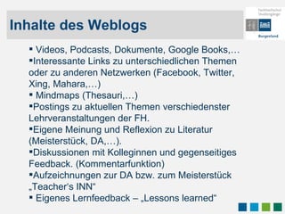 Inhalte des Weblogs Videos, Podcasts, Dokumente, Google Books,… Interessante Links zu unterschiedlichen Themen oder zu anderen Netzwerken (Facebook, Twitter, Xing, Mahara,…) Mindmaps (Thesauri,…) Postings zu aktuellen Themen verschiedenster Lehrveranstaltungen der FH.  Eigene Meinung und Reflexion zu Literatur (Meisterstück, DA,…). Diskussionen mit Kolleginnen und gegenseitiges Feedback. (Kommentarfunktion) Aufzeichnungen zur DA bzw. zum Meisterstück „Teacher‘s INN“ Eigenes Lernfeedback – „Lessons learned“ 