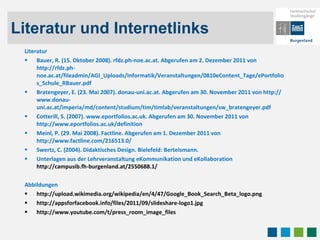 Literatur und Internetlinks Literatur Bauer, R. (15. Oktober 2008). rfdz.ph-noe.ac.at. Abgerufen am 2. Dezember 2011 von http://rfdz.ph-noe.ac.at/fileadmin/AGI_Uploads/Informatik/Veranstaltungen/0810eContent_Tage/ePortfolios_Schule_RBauer.pdf Bratengeyer, E. (23. Mai 2007). donau-uni.ac.at. Abgerufen am 30. November 2011 von http://www.donau-uni.ac.at/imperia/md/content/studium/tim/timlab/veranstaltungen/sw_bratengeyer.pdf Cotterill, S. (2007). www.eportfolios.ac.uk. Abgerufen am 30. November 2011 von http://www.eportfolios.ac.uk/definition Meinl, P. (29. Mai 2008). Factline. Abgerufen am 1. Dezember 2011 von http://www.factline.com/216513.0/ Swertz, C. (2004). Didaktisches Design. Bielefeld: Bertelsmann. Unterlagen aus der Lehrveranstaltung  eKommunikation und eKollaboration http://campusib.fh-burgenland.at/2550688.1/ Abbildungen  http://upload.wikimedia.org/wikipedia/en/4/47/Google_Book_Search_Beta_logo.png http://appsforfacebook.info/files/2011/09/slideshare-logo1.jpg http://www.youtube.com/t/press_room_image_files 