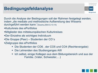 Bedingungsfeldanalyse Durch die Analyse der Bedingungen soll der Rahmen festgelegt werden, indem „die mediale und methodische Aufbereitung des Wissens durchgeführt werden kann.“ (Swertz,2004.S.13-14) Kulturkreis des ePortfolios Mitglieder des mitteleuropäischen Kulturkreises Der Einzelne als wichtiges Individuum  Die Gruppe (Peer) – Studenten der CO´s Zielgruppe des ePortfolios Die Studenten der CO6 , der CO5 und CO4 (Rechtevergabe) Die Lehrenden des Studienganges AW Ich selbst, einige Kollegen aus dem Bildungsbereich und aus der   Familie. (Vater, Schwester,…) 