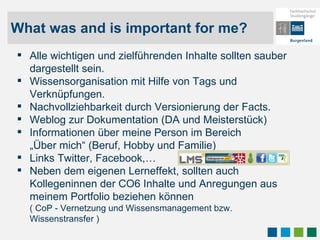 What was and is important for me? Alle wichtigen und zielführenden Inhalte sollten sauber dargestellt sein.  Wissensorganisation mit Hilfe von Tags und Verknüpfungen.  Nachvollziehbarkeit durch Versionierung der Facts. Weblog zur Dokumentation (DA und Meisterstück) Informationen über meine Person im Bereich „Über mich“ (Beruf, Hobby und Familie) Links Twitter, Facebook,… Neben dem eigenen Lerneffekt, sollten auch  Kollegeninnen der CO6 Inhalte und Anregungen aus meinem Portfolio beziehen können ( CoP - Vernetzung und Wissensmanagement bzw. Wissenstransfer ) 