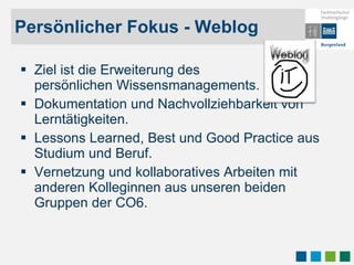 Persönlicher Fokus - Weblog Ziel ist die Erweiterung des  persönlichen Wissensmanagements. Dokumentation und Nachvollziehbarkeit von Lerntätigkeiten. Lessons Learned, Best und Good Practice aus Studium und Beruf. Vernetzung und kollaboratives Arbeiten mit anderen Kolleginnen aus unseren beiden Gruppen der CO6.  