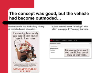 The concept was good, but the vehicle
had become outmoded…
Manhattanville has had a long history
of portfolio-based education…
but we needed a new “envelope” with
which to engage 21st century learners.
 