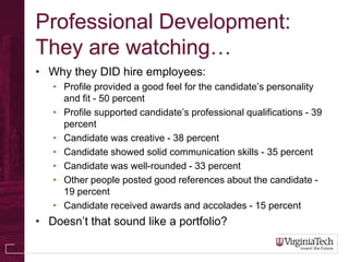 Professional Development:
They are watching…
• Why they DID hire employees:
   • Profile provided a good feel for the candidate’s personality
     and fit - 50 percent
   • Profile supported candidate’s professional qualifications - 39
     percent
   • Candidate was creative - 38 percent
   • Candidate showed solid communication skills - 35 percent
   • Candidate was well-rounded - 33 percent
   • Other people posted good references about the candidate -
     19 percent
   • Candidate received awards and accolades - 15 percent
• Doesn’t that sound like a portfolio?
 