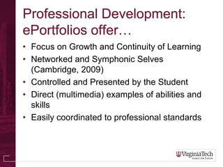 Professional Development:
ePortfolios offer…
• Focus on Growth and Continuity of Learning
• Networked and Symphonic Selves
  (Cambridge, 2009)
• Controlled and Presented by the Student
• Direct (multimedia) examples of abilities and
  skills
• Easily coordinated to professional standards
 